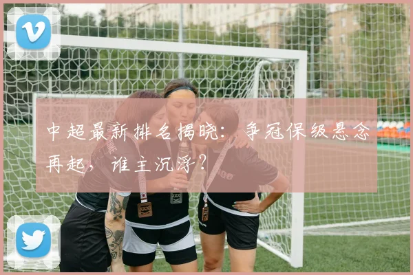 中超最新排名揭晓：争冠保级悬念再起，谁主沉浮？