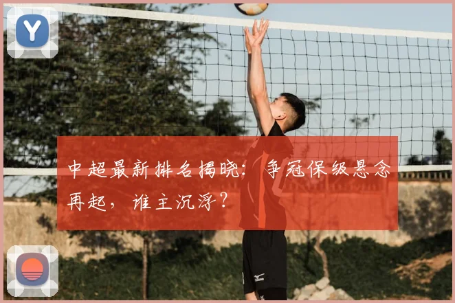 中超最新排名揭晓:争冠保级悬念再起,谁主沉浮?