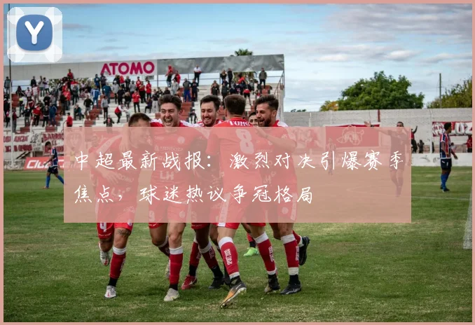 中超最新战报：激烈对决引爆赛季焦点，球迷热议争冠格局