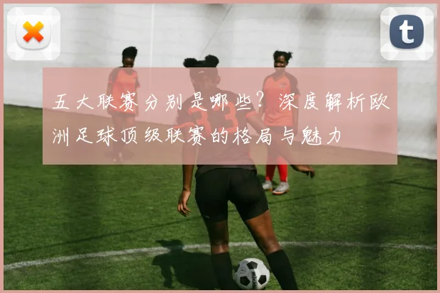 五大联赛分别是哪些?深度解析欧洲足球顶级联赛的格局与魅力