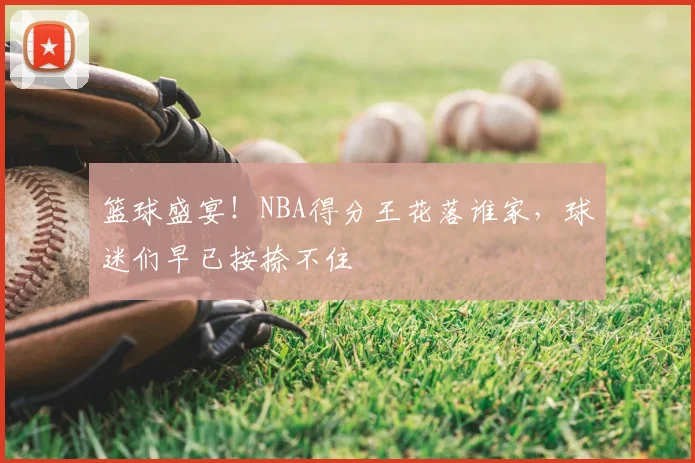 篮球盛宴！NBA得分王花落谁家，球迷们早已按捺不住