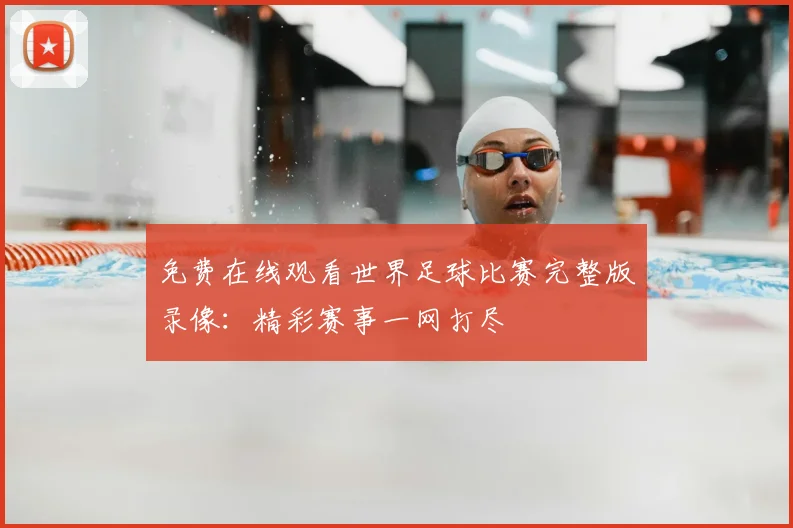 免费在线观看世界足球比赛完整版录像：精彩赛事一网打尽