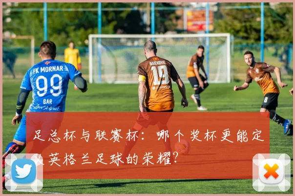 足总杯与联赛杯：哪个奖杯更能定义英格兰足球的荣耀？