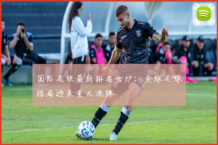 国际足联最新排名出炉：全球足球格局迎来重大洗牌